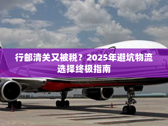 行邮清关又被税？2025年避坑物流选择终极指南