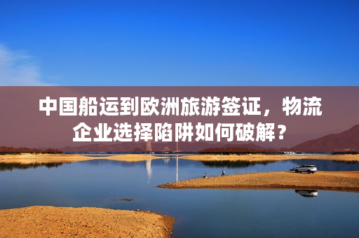 中国船运到欧洲旅游签证，物流企业选择陷阱如何破解？