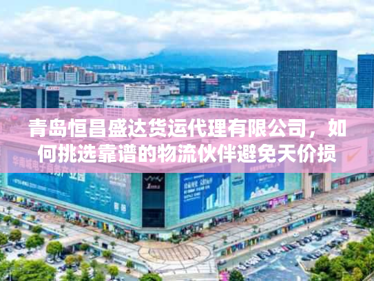青岛恒昌盛达货运代理有限公司，如何挑选靠谱的物流伙伴避免天价损失？