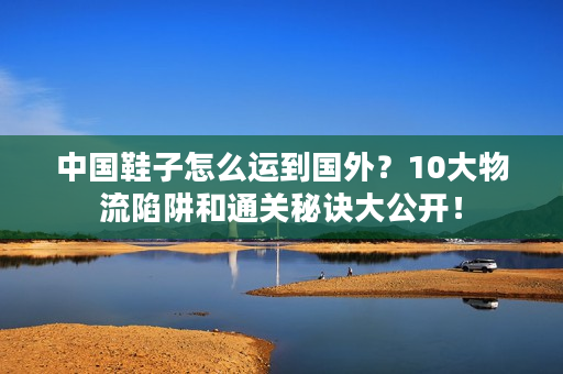 中国鞋子怎么运到国外？10大物流陷阱和通关秘诀大公开！