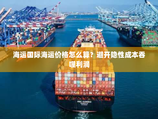 海运国际海运价格怎么算？避开隐性成本吞噬利润