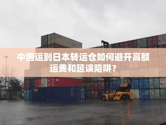 中国运到日本转运仓如何避开高额运费和延误陷阱？
