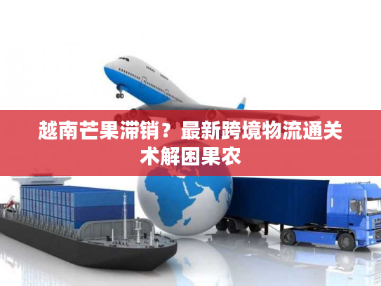 越南芒果滞销？最新跨境物流通关术解困果农