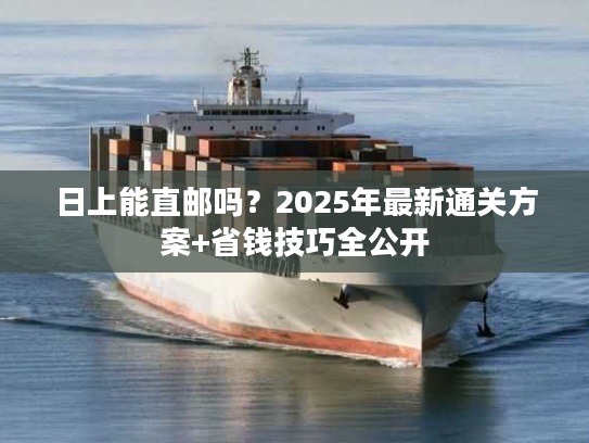 日上能直邮吗？2025年最新通关方案+省钱技巧全公开