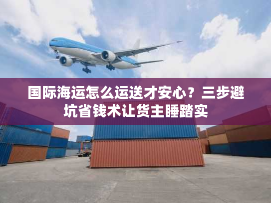 国际海运怎么运送才安心？三步避坑省钱术让货主睡踏实