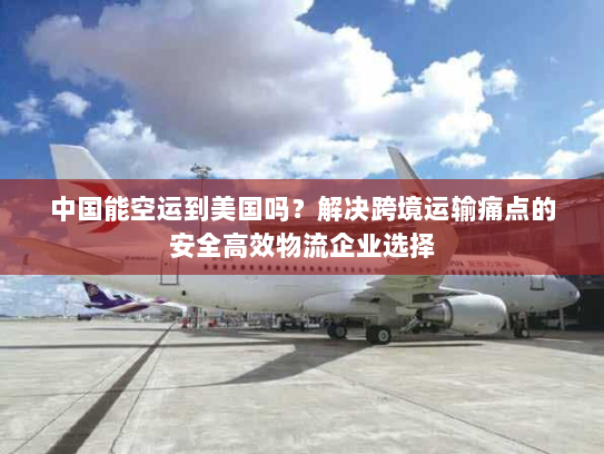 中国能空运到美国吗？解决跨境运输痛点的安全高效物流企业选择