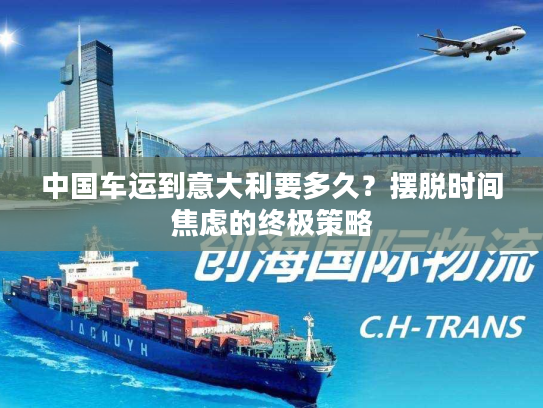 中国车运到意大利要多久？摆脱时间焦虑的终极策略