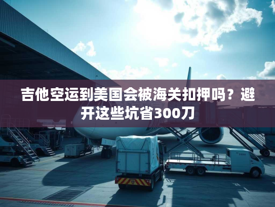 吉他空运到美国会被海关扣押吗？避开这些坑省300刀
