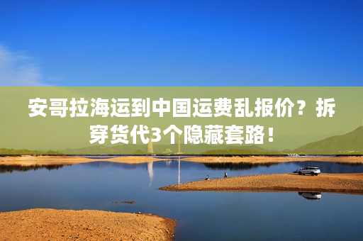 安哥拉海运到中国运费乱报价？拆穿货代3个隐藏套路！