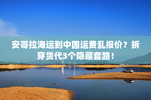 安哥拉海运到中国运费乱报价？拆穿货代3个隐藏套路！