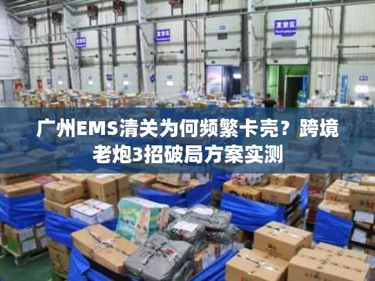 广州EMS清关为何频繁卡壳？跨境老炮3招破局方案实测