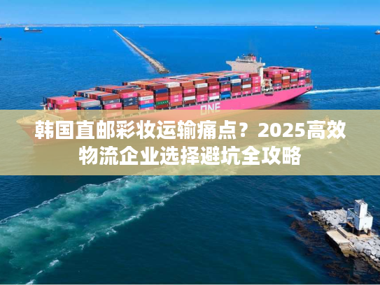 韩国直邮彩妆运输痛点？2025高效物流企业选择避坑全攻略