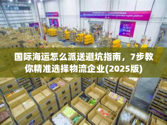 国际海运怎么派送避坑指南，7步教你精准选择物流企业(2025版)