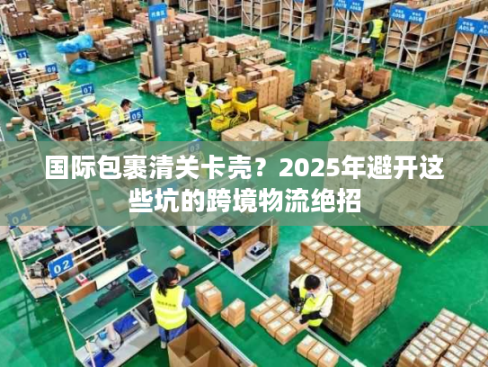 国际包裹清关卡壳？2025年避开这些坑的跨境物流绝招