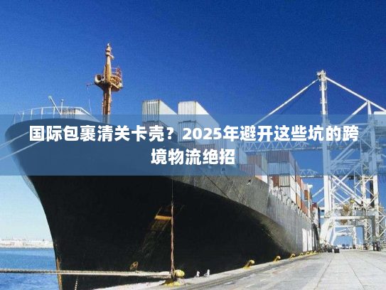 国际包裹清关卡壳？2025年避开这些坑的跨境物流绝招