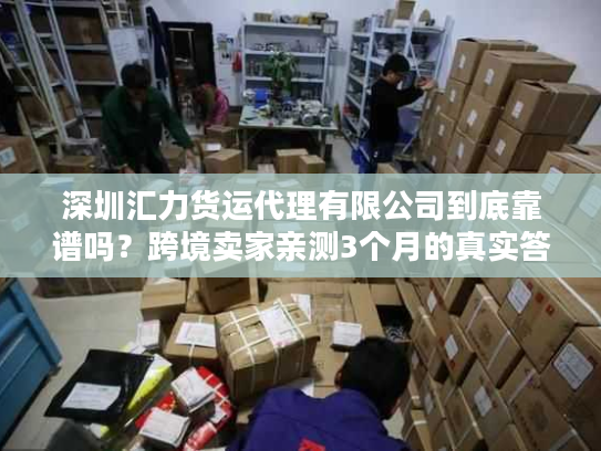 深圳汇力货运代理有限公司到底靠谱吗？跨境卖家亲测3个月的真实答案