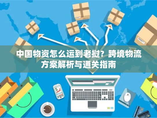 中国物资怎么运到老挝?跨境物流方案解析与通关指南 中国物资怎么运到老挝?跨境物流方案解析与通关指南
