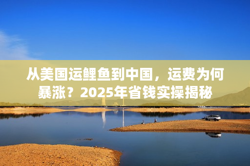 从美国运鲤鱼到中国，运费为何暴涨？2025年省钱实操揭秘
