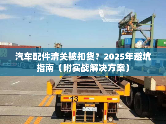 汽车配件清关被扣货？2025年避坑指南（附实战解决方案）