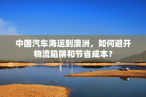 中国汽车海运到澳洲,如何避开物流陷阱和节省成本? 中国汽车海运到澳洲,如何避开物流陷阱和节省成本?