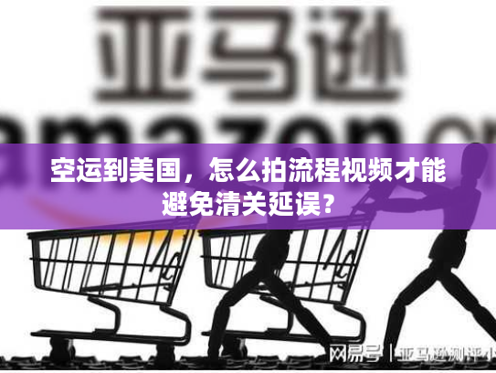 空运到美国，怎么拍流程视频才能避免清关延误？