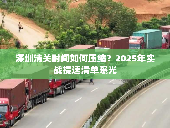 深圳清关时间如何压缩？2025年实战提速清单曝光