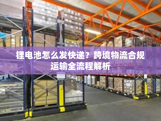 锂电池怎么发快递？跨境物流合规运输全流程解析