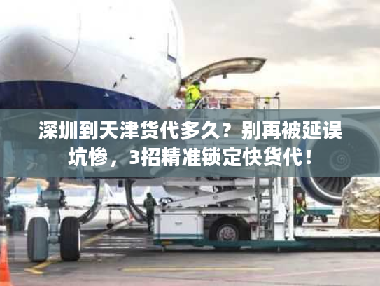 深圳到天津货代多久？别再被延误坑惨，3招精准锁定快货代！