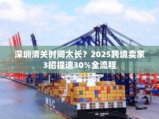 深圳清关时间太长?2025跨境卖家3招提速30%全流程 深圳清关时间太长?2025跨境卖家3招提速30%全流程