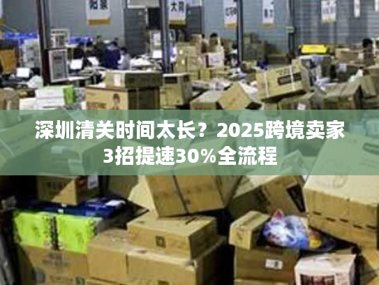 深圳清关时间太长?2025跨境卖家3招提速30%全流程 深圳清关时间太长?2025跨境卖家3招提速30%全流程