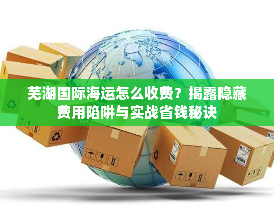 芜湖国际海运怎么收费？揭露隐藏费用陷阱与实战省钱秘诀