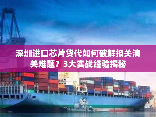 深圳进口芯片货代如何破解报关清关难题？3大实战经验揭秘