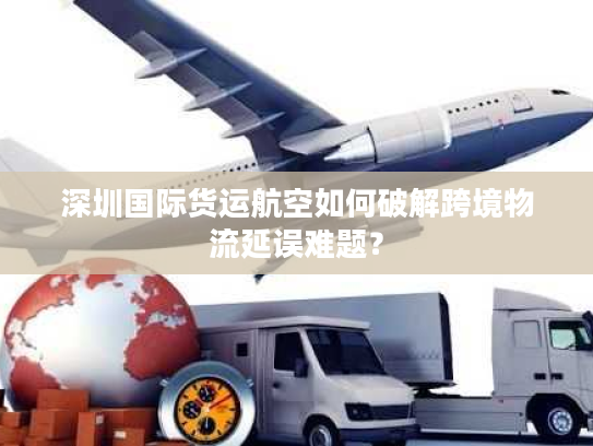 深圳国际货运航空如何破解跨境物流延误难题? 深圳国际货运航空如何破解跨境物流延误难题?