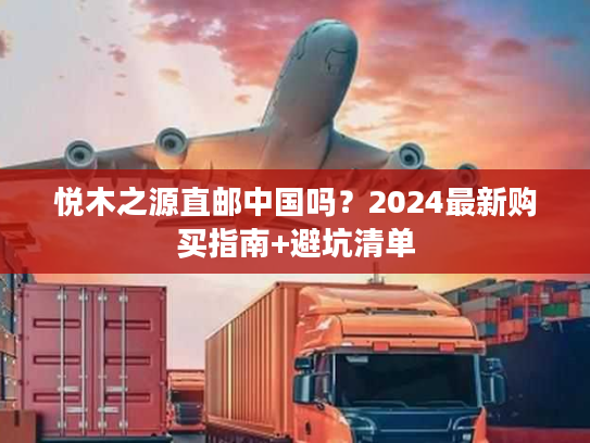 悦木之源直邮中国吗？2024最新购买指南+避坑清单