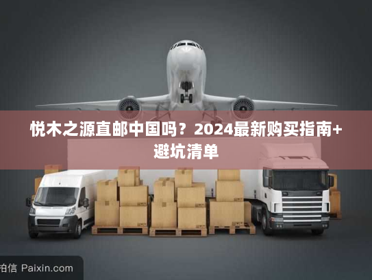悦木之源直邮中国吗？2024最新购买指南+避坑清单
