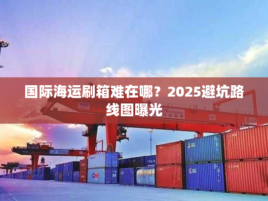 国际海运刷箱难在哪?2025避坑路线图曝光 国际海运刷箱难在哪?2025避坑路线图曝光