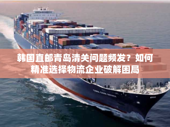 韩国直邮青岛清关问题频发？如何精准选择物流企业破解困局