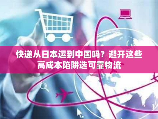 快递从日本运到中国吗？避开这些高成本陷阱选可靠物流