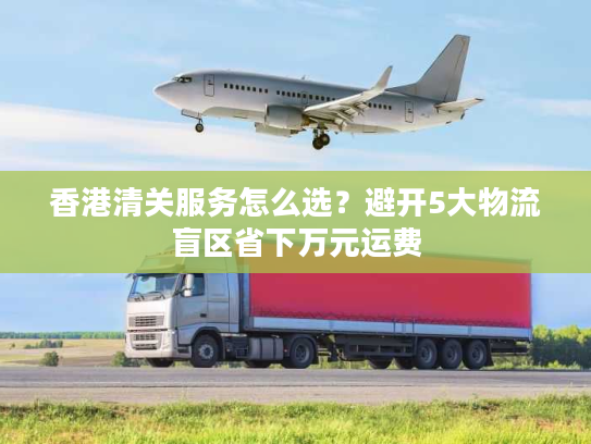 香港清关服务怎么选？避开5大物流盲区省下万元运费