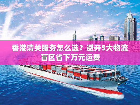 香港清关服务怎么选？避开5大物流盲区省下万元运费