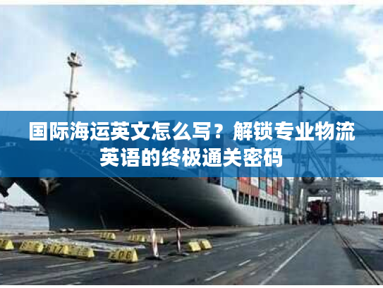 国际海运英文怎么写？解锁专业物流英语的终极通关密码