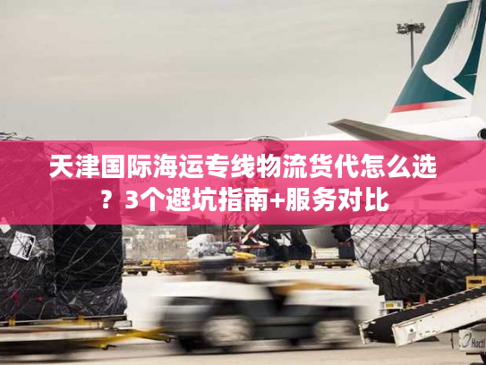 天津国际海运专线物流货代怎么选?3个避坑指南+服务对比 天津国际海运专线物流货代怎么选?3个避坑指南+服务对比