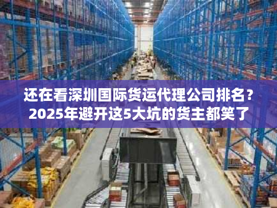 还在看深圳国际货运代理公司排名？2025年避开这5大坑的货主都笑了