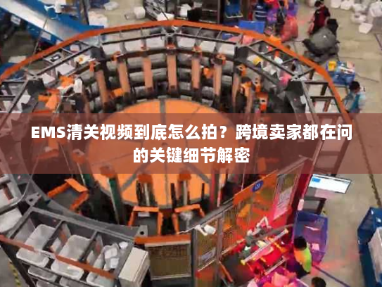 EMS清关视频到底怎么拍？跨境卖家都在问的关键细节解密