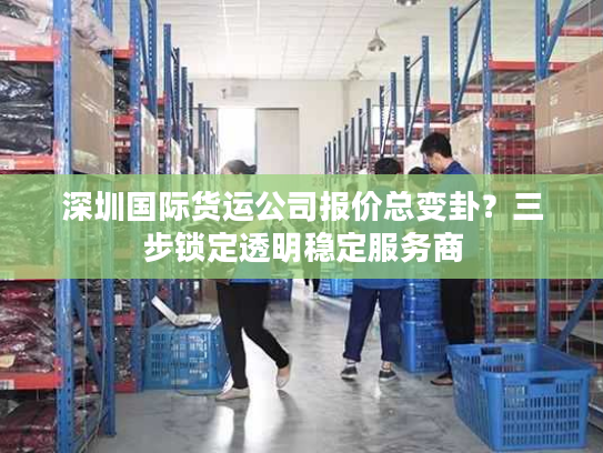 深圳国际货运公司报价总变卦？三步锁定透明稳定服务商