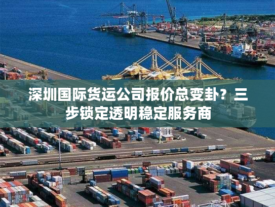 深圳国际货运公司报价总变卦？三步锁定透明稳定服务商