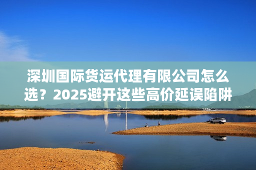 深圳国际货运代理有限公司怎么选？2025避开这些高价延误陷阱