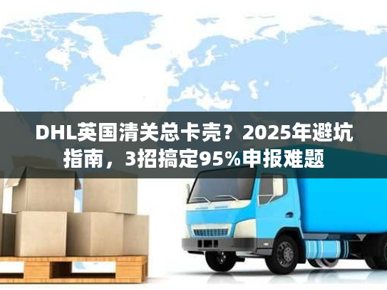 DHL英国清关总卡壳？2025年避坑指南，3招搞定95%申报难题