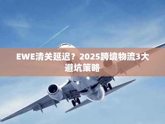 EWE清关延迟？2025跨境物流3大避坑策略
