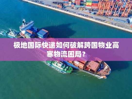 极地国际快递如何破解跨国物业高寒物流困局？